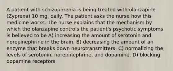 A patient with schizophrenia is being treated with olanzapine (Zyprexa) 10 mg. daily. The patient asks the nurse how this medicine works. The nurse explains that the mechanism by which the olanzapine controls the patient's psychotic symptoms is believed to be A) increasing the amount of serotonin and norepinephrine in the brain. B) decreasing the amount of an enzyme that breaks down neurotransmitters. C) normalizing the levels of serotonin, norepinephrine, and dopamine. D) blocking dopamine receptors