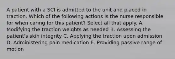 A patient with a SCI is admitted to the unit and placed in traction. Which of the following actions is the nurse responsible for when caring for this patient? Select all that apply. A. Modifying the traction weights as needed B. Assessing the patient's skin integrity C. Applying the traction upon admission D. Administering pain medication E. Providing passive range of motion