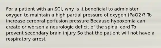 For a patient with an SCI, why is it beneficial to administer oxygen to maintain a high partial pressure of oxygen (PaO2)? To increase cerebral perfusion pressure Because hypoxemia can create or worsen a neurologic deficit of the spinal cord To prevent secondary brain injury So that the patient will not have a respiratory arrest