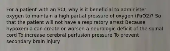 For a patient with an SCI, why is it beneficial to administer oxygen to maintain a high partial pressure of oxygen (PaO2)? So that the patient will not have a respiratory arrest Because hypoxemia can create or worsen a neurologic deficit of the spinal cord To increase cerebral perfusion pressure To prevent secondary brain injury