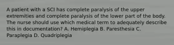 A patient with a SCI has complete paralysis of the upper extremities and complete paralysis of the lower part of the body. The nurse should use which medical term to adequately describe this in documentation? A. Hemiplegia B. Paresthesia C. Paraplegia D. Quadriplegia