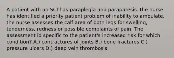 A patient with an SCI has paraplegia and paraparesis. the nurse has identified a priority patient problem of inability to ambulate. the nurse assesses the calf area of both legs for swelling, tenderness, redness or possible complaints of pain. The assessment id specific to the patient's increased risk for which condition? A.) contractures of joints B.) bone fractures C.) pressure ulcers D.) deep vein thrombosis