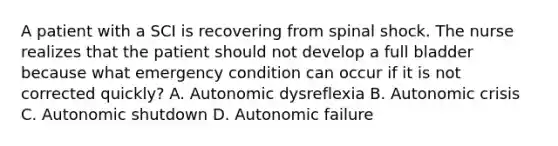 A patient with a SCI is recovering from spinal shock. The nurse realizes that the patient should not develop a full bladder because what emergency condition can occur if it is not corrected quickly? A. Autonomic dysreflexia B. Autonomic crisis C. Autonomic shutdown D. Autonomic failure