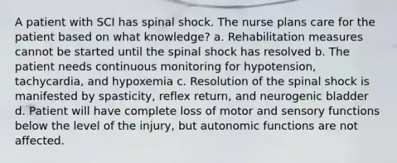 A patient with SCI has spinal shock. The nurse plans care for the patient based on what knowledge? a. Rehabilitation measures cannot be started until the spinal shock has resolved b. The patient needs continuous monitoring for hypotension, tachycardia, and hypoxemia c. Resolution of the spinal shock is manifested by spasticity, reflex return, and neurogenic bladder d. Patient will have complete loss of motor and sensory functions below the level of the injury, but autonomic functions are not affected.