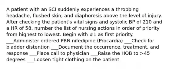 A patient with an SCI suddenly experiences a throbbing headache, flushed skin, and diaphoresis above the level of injury. After checking the patient's vital signs and systolic BP of 210 and a HR of 58, number the list of nursing actions in order of priority from highest to lowest. Begin with #1 as first priority. ___Administer ordered PRN nifedipine (Procardia) ___Check for bladder distention ___Document the occurrence, treatment, and response ___Place call to physician ___Raise the HOB to >45 degrees ___Loosen tight clothing on the patient