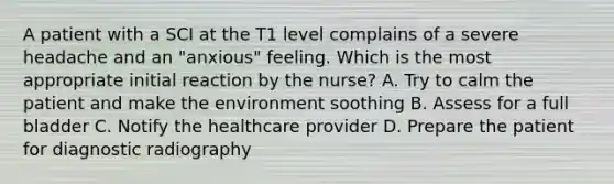 A patient with a SCI at the T1 level complains of a severe headache and an "anxious" feeling. Which is the most appropriate initial reaction by the nurse? A. Try to calm the patient and make the environment soothing B. Assess for a full bladder C. Notify the healthcare provider D. Prepare the patient for diagnostic radiography