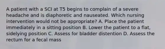 A patient with a SCI at T5 begins to complain of a severe headache and is diaphoretic and nauseated. Which nursing intervention would not be appropriate? A. Place the patient immediately in a sitting position B. Lower the patient to a flat, sidelying position C. Assess for bladder distention D. Assess the rectum for a fecal mass