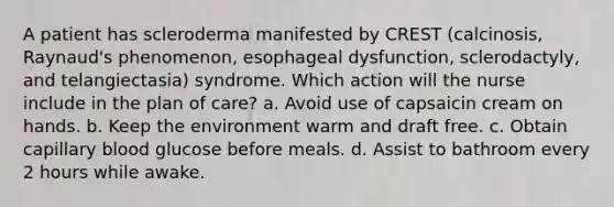 A patient has scleroderma manifested by CREST (calcinosis, Raynaud's phenomenon, esophageal dysfunction, sclerodactyly, and telangiectasia) syndrome. Which action will the nurse include in the plan of care? a. Avoid use of capsaicin cream on hands. b. Keep the environment warm and draft free. c. Obtain capillary blood glucose before meals. d. Assist to bathroom every 2 hours while awake.