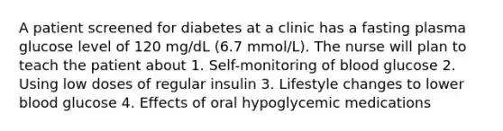 A patient screened for diabetes at a clinic has a fasting plasma glucose level of 120 mg/dL (6.7 mmol/L). The nurse will plan to teach the patient about 1. Self-monitoring of blood glucose 2. Using low doses of regular insulin 3. Lifestyle changes to lower blood glucose 4. Effects of oral hypoglycemic medications