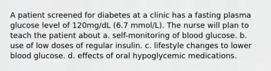 A patient screened for diabetes at a clinic has a fasting plasma glucose level of 120mg/dL (6.7 mmol/L). The nurse will plan to teach the patient about a. self-monitoring of blood glucose. b. use of low doses of regular insulin. c. lifestyle changes to lower blood glucose. d. effects of oral hypoglycemic medications.