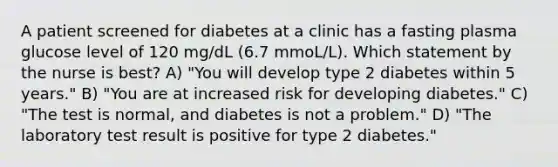 A patient screened for diabetes at a clinic has a fasting plasma glucose level of 120 mg/dL (6.7 mmoL/L). Which statement by the nurse is best? A) "You will develop type 2 diabetes within 5 years." B) "You are at increased risk for developing diabetes." C) "The test is normal, and diabetes is not a problem." D) "The laboratory test result is positive for type 2 diabetes."