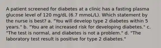 A patient screened for diabetes at a clinic has a fasting plasma glucose level of 120 mg/dL (6.7 mmoL/L). Which statement by the nurse is best? a. "You will develop type 2 diabetes within 5 years." b. "You are at increased risk for developing diabetes." c. "The test is normal, and diabetes is not a problem." d. "The laboratory test result is positive for type 2 diabetes."