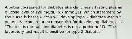 A patient screened for diabetes at a clinic has a fasting plasma glucose level of 120 mg/dL (6.7 mmoL/L). Which statement by the nurse is best? A. "You will develop type 2 diabetes within 5 years." B. "You are at increased risk for developing diabetes." C. "The test is normal, and diabetes is not a problem." D. "The laboratory test result is positive for type 2 diabetes."