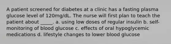 A patient screened for diabetes at a clinic has a fasting plasma glucose level of 120mg/dL. The nurse will first plan to teach the patient about _____. a. using low doses of regular insulin b. self-monitoring of blood glucose c. effects of oral hypoglycemic medications d. lifestyle changes to lower blood glucose