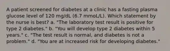 A patient screened for diabetes at a clinic has a fasting plasma glucose level of 120 mg/dL (6.7 mmoL/L). Which statement by the nurse is best? a. "The laboratory test result is positive for type 2 diabetes." b. "You will develop type 2 diabetes within 5 years." c. "The test result is normal, and diabetes is not a problem." d. "You are at increased risk for developing diabetes."