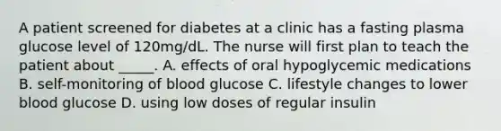 A patient screened for diabetes at a clinic has a fasting plasma glucose level of 120mg/dL. The nurse will first plan to teach the patient about _____. A. effects of oral hypoglycemic medications B. self-monitoring of blood glucose C. lifestyle changes to lower blood glucose D. using low doses of regular insulin