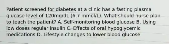 Patient screened for diabetes at a clinic has a fasting plasma glucose level of 120mg/dL (6.7 mmol/L). What should nurse plan to teach the patient? A. Self-monitoring blood glucose B. Using low doses regular insulin C. Effects of oral hypoglycemic medications D. Lifestyle changes to lower blood glucose