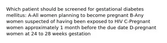 Which patient should be screened for gestational diabetes mellitus: A-All women planning to become pregnant B-Any women suspected of having been exposed to HIV C-Pregnant women approximately 1 month before the due date D-pregnant women at 24 to 28 weeks gestation