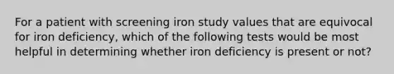 For a patient with screening iron study values that are equivocal for iron deficiency, which of the following tests would be most helpful in determining whether iron deficiency is present or not?