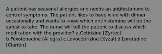 A patient has seasonal allergies and needs an antihistamine to control symptoms. The patient likes to have wine with dinner occasionally and wants to know which antihistamine will be the safest to take. The nurse will tell the patient to discuss which medication with the provider? a.Cetirizine [Zyrtec] b.Fexofenadine [Allegra] c.Levocetirizine [Xyzal] d.Loratadine [Claritin]