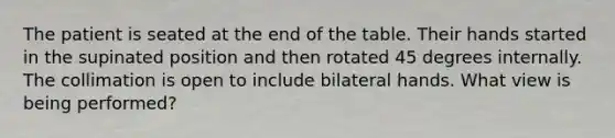 The patient is seated at the end of the table. Their hands started in the supinated position and then rotated 45 degrees internally. The collimation is open to include bilateral hands. What view is being performed?