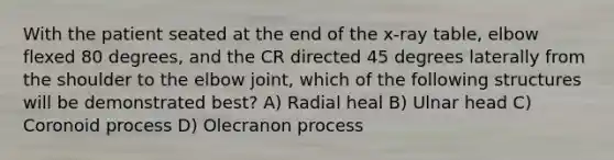 With the patient seated at the end of the x-ray table, elbow flexed 80 degrees, and the CR directed 45 degrees laterally from the shoulder to the elbow joint, which of the following structures will be demonstrated best? A) Radial heal B) Ulnar head C) Coronoid process D) Olecranon process