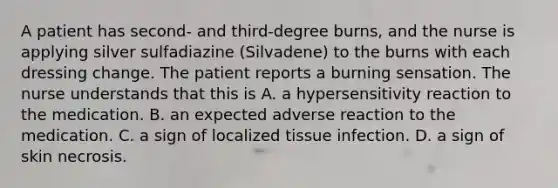 A patient has second- and third-degree burns, and the nurse is applying silver sulfadiazine (Silvadene) to the burns with each dressing change. The patient reports a burning sensation. The nurse understands that this is A. a hypersensitivity reaction to the medication. B. an expected adverse reaction to the medication. C. a sign of localized tissue infection. D. a sign of skin necrosis.