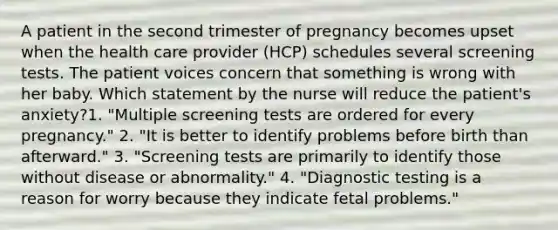 A patient in the second trimester of pregnancy becomes upset when the health care provider (HCP) schedules several screening tests. The patient voices concern that something is wrong with her baby. Which statement by the nurse will reduce the patient's anxiety?1. "Multiple screening tests are ordered for every pregnancy." 2. "It is better to identify problems before birth than afterward." 3. "Screening tests are primarily to identify those without disease or abnormality." 4. "Diagnostic testing is a reason for worry because they indicate fetal problems."