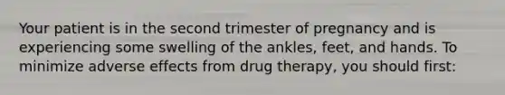 Your patient is in the second trimester of pregnancy and is experiencing some swelling of the ankles, feet, and hands. To minimize adverse effects from drug therapy, you should first: