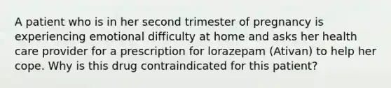 A patient who is in her second trimester of pregnancy is experiencing emotional difficulty at home and asks her health care provider for a prescription for lorazepam (Ativan) to help her cope. Why is this drug contraindicated for this patient?