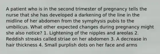 A patient who is in the second trimester of pregnancy tells the nurse that she has developed a darkening of the line in the midline of her abdomen from the symphysis pubis to the umbilicus. What other expected changes during pregnancy might she also notice? 1. Lightening of the nipples and areolas 2. Reddish streaks called striae on her abdomen 3. A decrease in hair thickness 4. Small purplish dots on her face and arms