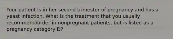 Your patient is in her second trimester of pregnancy and has a yeast infection. What is the treatment that you usually recommend/order in nonpregnant patients, but is listed as a pregnancy category D?