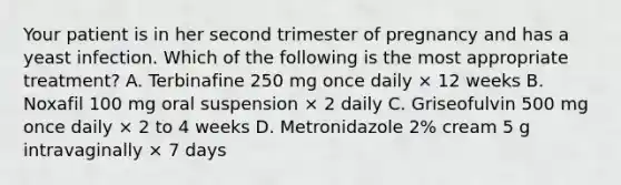 Your patient is in her second trimester of pregnancy and has a yeast infection. Which of the following is the most appropriate treatment? A. Terbinafine 250 mg once daily × 12 weeks B. Noxafil 100 mg oral suspension × 2 daily C. Griseofulvin 500 mg once daily × 2 to 4 weeks D. Metronidazole 2% cream 5 g intravaginally × 7 days