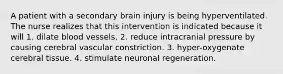 A patient with a secondary brain injury is being hyperventilated. The nurse realizes that this intervention is indicated because it will 1. dilate blood vessels. 2. reduce intracranial pressure by causing cerebral vascular constriction. 3. hyper-oxygenate cerebral tissue. 4. stimulate neuronal regeneration.