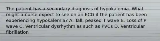 The patient has a secondary diagnosis of hypokalemia. What might a nurse expect to see on an ECG if the patient has been experiencing hypokalemia? A. Tall, peaked T wave B. Loss of P wave C. Ventricular dysrhythmias such as PVCs D. Ventricular fibrillation