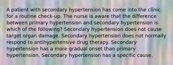 A patient with secondary hypertension has come into the clinic for a routine check-up. The nurse is aware that the difference between primary hypertension and secondary hypertension is which of the following? Secondary hypertension does not cause target organ damage. Secondary hypertension does not normally respond to antihypertensive drug therapy. Secondary hypertension has a more gradual onset than primary hypertension. Secondary hypertension has a specific cause.