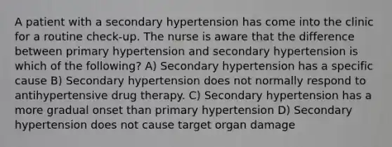 A patient with a secondary hypertension has come into the clinic for a routine check-up. The nurse is aware that the difference between primary hypertension and secondary hypertension is which of the following? A) Secondary hypertension has a specific cause B) Secondary hypertension does not normally respond to antihypertensive drug therapy. C) Secondary hypertension has a more gradual onset than primary hypertension D) Secondary hypertension does not cause target organ damage