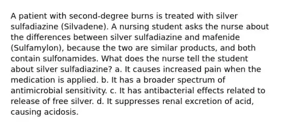 A patient with second-degree burns is treated with silver sulfadiazine (Silvadene). A nursing student asks the nurse about the differences between silver sulfadiazine and mafenide (Sulfamylon), because the two are similar products, and both contain sulfonamides. What does the nurse tell the student about silver sulfadiazine? a. It causes increased pain when the medication is applied. b. It has a broader spectrum of antimicrobial sensitivity. c. It has antibacterial effects related to release of free silver. d. It suppresses renal excretion of acid, causing acidosis.