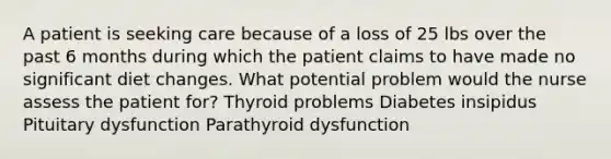 A patient is seeking care because of a loss of 25 lbs over the past 6 months during which the patient claims to have made no significant diet changes. What potential problem would the nurse assess the patient for? Thyroid problems Diabetes insipidus Pituitary dysfunction Parathyroid dysfunction