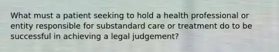 What must a patient seeking to hold a health professional or entity responsible for substandard care or treatment do to be successful in achieving a legal judgement?