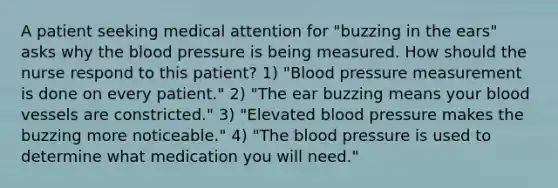 A patient seeking medical attention for "buzzing in the ears" asks why the blood pressure is being measured. How should the nurse respond to this patient? 1) "Blood pressure measurement is done on every patient." 2) "The ear buzzing means your blood vessels are constricted." 3) "Elevated blood pressure makes the buzzing more noticeable." 4) "The blood pressure is used to determine what medication you will need."