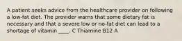 A patient seeks advice from the healthcare provider on following a low-fat diet. The provider warns that some dietary fat is necessary and that a severe low or no-fat diet can lead to a shortage of vitamin ____. C Thiamine B12 A