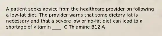 A patient seeks advice from the healthcare provider on following a low-fat diet. The provider warns that some dietary fat is necessary and that a severe low or no-fat diet can lead to a shortage of vitamin ____. C Thiamine B12 A