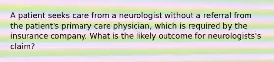 A patient seeks care from a neurologist without a referral from the patient's primary care physician, which is required by the insurance company. What is the likely outcome for neurologists's claim?