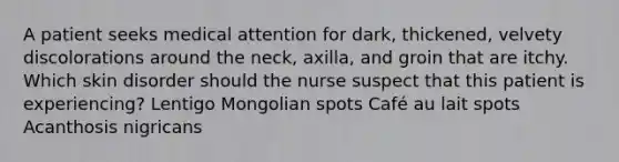 A patient seeks medical attention for dark, thickened, velvety discolorations around the neck, axilla, and groin that are itchy. Which skin disorder should the nurse suspect that this patient is experiencing? Lentigo Mongolian spots Café au lait spots Acanthosis nigricans