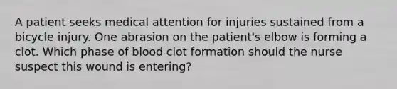 A patient seeks medical attention for injuries sustained from a bicycle injury. One abrasion on the patient's elbow is forming a clot. Which phase of blood clot formation should the nurse suspect this wound is entering?