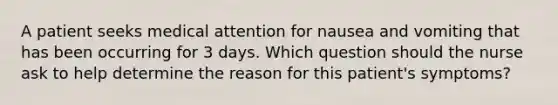 A patient seeks medical attention for nausea and vomiting that has been occurring for 3 days. Which question should the nurse ask to help determine the reason for this patient's symptoms?