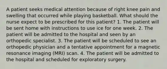 A patient seeks medical attention because of right knee pain and swelling that occurred while playing basketball. What should the nurse expect to be prescribed for this patient? 1. The patient will be sent home with instructions to use ice for one week. 2. The patient will be admitted to the hospital and seen by an orthopedic specialist. 3. The patient will be scheduled to see an orthopedic physician and a tentative appointment for a magnetic resonance imaging (MRI) scan. 4. The patient will be admitted to the hospital and scheduled for exploratory surgery.