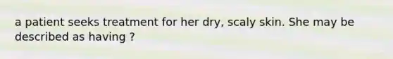 a patient seeks treatment for her dry, scaly skin. She may be described as having ?