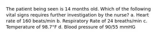 The patient being seen is 14 months old. Which of the following vital signs requires further investigation by the nurse? a. Heart rate of 160 beats/min b. Respiratory Rate of 24 breaths/min c. Temperature of 98.7°F d. Blood pressure of 90/55 mmHG